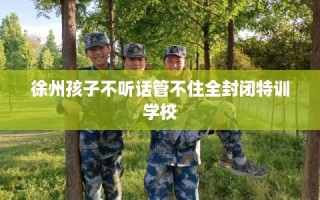 徐州孩子不听话管不住全封闭特训学校