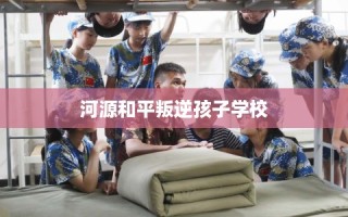 河源和平叛逆孩子学校