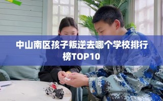 中山南区孩子叛逆去哪个学校排行榜TOP10