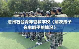 池州石台青年管教学校（解决孩子在家躺平的情况）