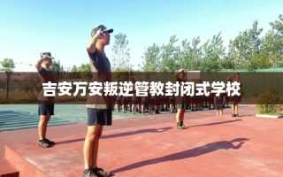 吉安万安叛逆管教封闭式学校