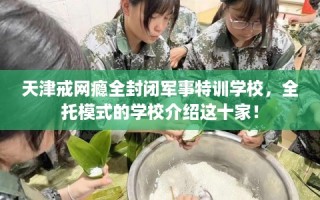 天津戒网瘾全封闭军事特训学校，全托模式的学校介绍这十家！