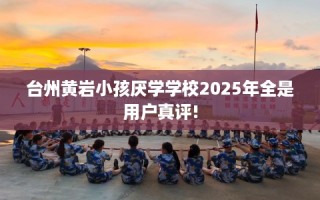 台州黄岩小孩厌学学校2025年全是用户真评!