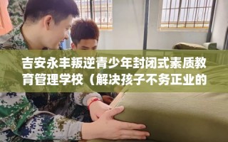 吉安永丰叛逆青少年封闭式素质教育管理学校（解决孩子不务正业的情况）