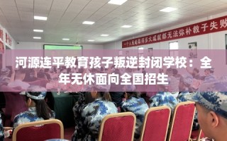 河源连平教育孩子叛逆封闭学校：全年无休面向全国招生
