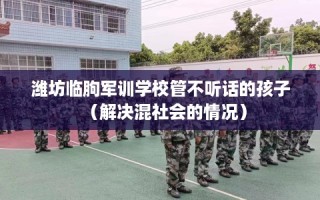 潍坊临朐军训学校管不听话的孩子（解决混社会的情况）