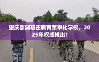 肇庆鼎湖叛逆教育军事化学校，2025年权威推出！