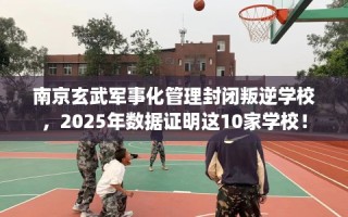 南京玄武军事化管理封闭叛逆学校，2025年数据证明这10家学校！