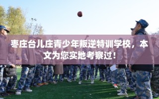 枣庄台儿庄青少年叛逆特训学校，本文为您实地考察过！