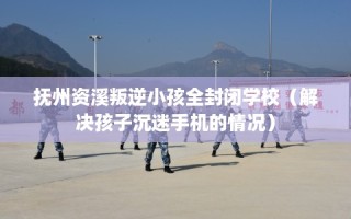 抚州资溪叛逆小孩全封闭学校（解决孩子沉迷手机的情况）