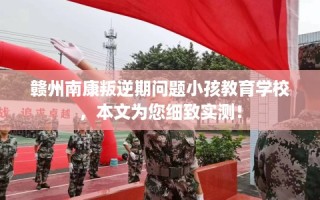 赣州南康叛逆期问题小孩教育学校，本文为您细致实测！