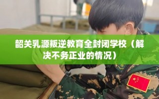 韶关乳源叛逆教育全封闭学校（解决不务正业的情况）