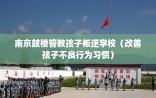 南京鼓楼管教孩子叛逆学校（改善孩子不良行为习惯）