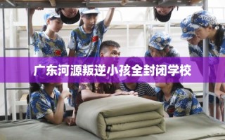 广东河源叛逆小孩全封闭学校