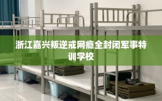 浙江嘉兴叛逆戒网瘾全封闭军事特训学校