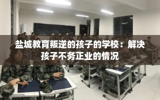 盐城教育叛逆的孩子的学校：解决孩子不务正业的情况