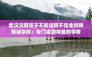 武汉汉阳孩子不听话管不住全封闭特训学校：专门戒游戏瘾的学校