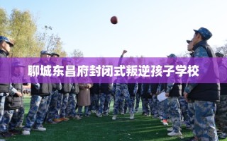 聊城东昌府封闭式叛逆孩子学校
