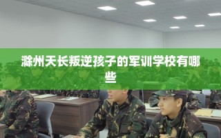 滁州天长叛逆孩子的军训学校有哪些