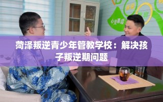 菏泽叛逆青少年管教学校：解决孩子叛逆期问题