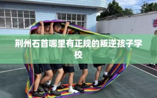 荆州石首哪里有正规的叛逆孩子学校