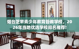 烟台芝罘青少年教育管教学校，2026年当地优选学校排名推荐!