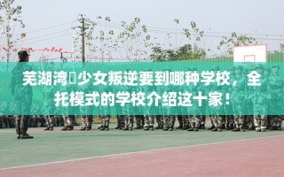 芜湖湾沚少女叛逆要到哪种学校，全托模式的学校介绍这十家！