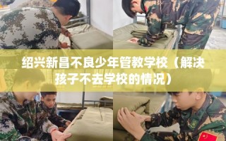 绍兴新昌不良少年管教学校（解决孩子不去学校的情况）