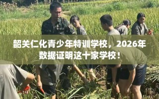 韶关仁化青少年特训学校，2026年数据证明这十家学校！