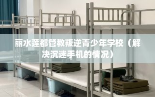 丽水莲都管教叛逆青少年学校（解决沉迷手机的情况）