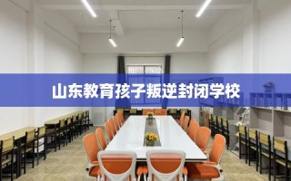 山东教育孩子叛逆封闭学校