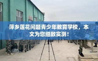 萍乡莲花问题青少年教育学校，本文为您细致实测！