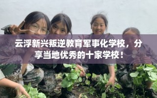 云浮新兴叛逆教育军事化学校，分享当地优秀的十家学校！