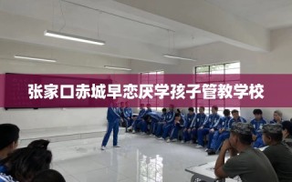 张家口赤城早恋厌学孩子管教学校