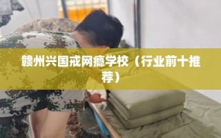 赣州兴国戒网瘾学校（行业前十推荐）