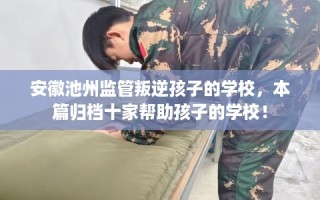 安徽池州监管叛逆孩子的学校，本篇归档十家帮助孩子的学校！