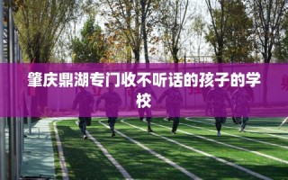 肇庆鼎湖专门收不听话的孩子的学校