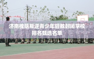 济南槐荫叛逆青少年管教封闭学校排名甄选名单