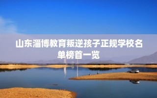 山东淄博教育叛逆孩子正规学校名单榜首一览