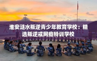 淮安涟水叛逆青少年教育学校：精选叛逆戒网瘾特训学校