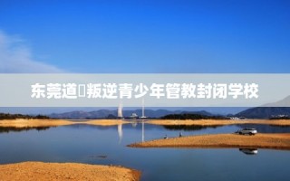 东莞道滘叛逆青少年管教封闭学校