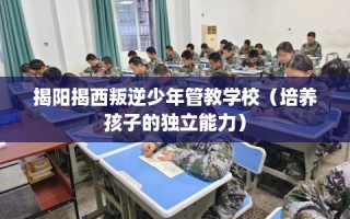 揭阳揭西叛逆少年管教学校（培养孩子的独立能力）