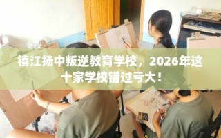 镇江扬中叛逆教育学校，2026年这十家学校错过亏大！