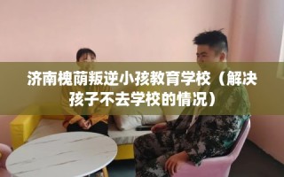 济南槐荫叛逆小孩教育学校（解决孩子不去学校的情况）