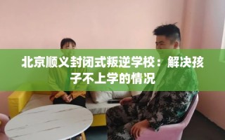 北京顺义封闭式叛逆学校：解决孩子不上学的情况