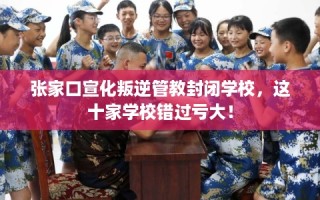 张家口宣化叛逆管教封闭学校，这十家学校错过亏大！
