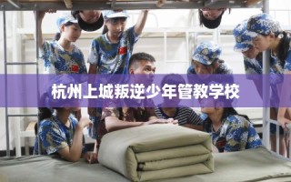 杭州上城叛逆少年管教学校