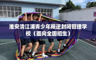 淮安清江浦青少年叛逆封闭管理学校（面向全国招生）