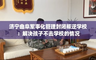济宁曲阜军事化管理封闭叛逆学校：解决孩子不去学校的情况
