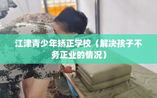 江津青少年矫正学校（解决孩子不务正业的情况）